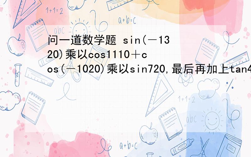 问一道数学题 sin(－1320)乘以cos1110＋cos(－1020)乘以sin720,最后再加上tan495,等于?