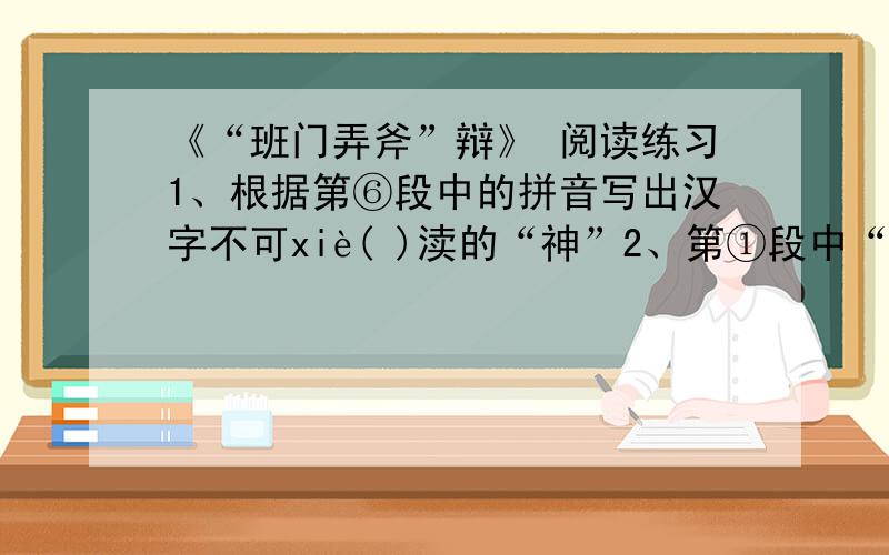 《“班门弄斧”辩》 阅读练习1、根据第⑥段中的拼音写出汉字不可xiè( )渎的“神”2、第①段中“传到中国才三四百年”的加点字“才”是来强调_______……这份考卷3文中作者引了茄子、辣