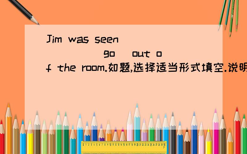 Jim was seen _____(go) out of the room.如题,选择适当形式填空.说明为什么，（为什么不是go或者going）