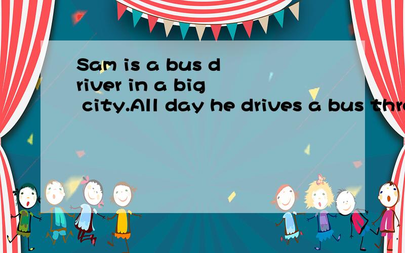 Sam is a bus driver in a big city.All day he drives a bus through busy street.Driving a big bus is very _51__ work.It makes some drivers unhappy.But not Sam!Sam is always happy.And the people who ride in his bus seem to be happy,too.This story shows