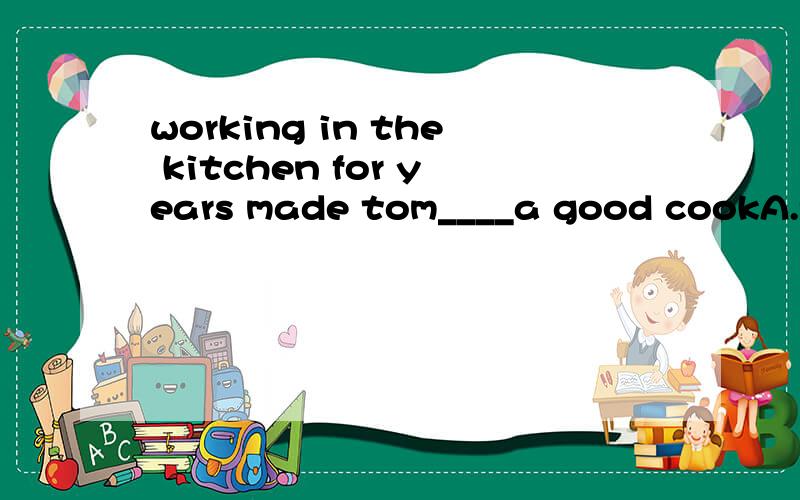 working in the kitchen for years made tom____a good cookA.for B.into C.of D.as