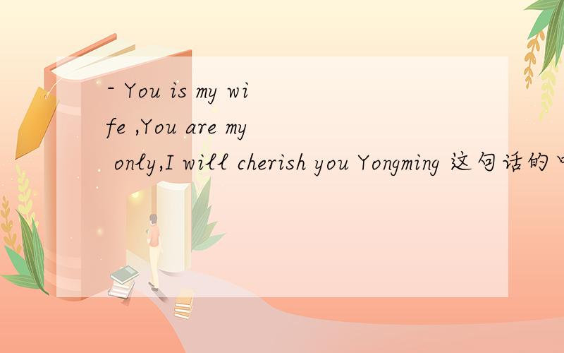 - You is my wife ,You are my only,I will cherish you Yongming 这句话的中文翻译是什么?