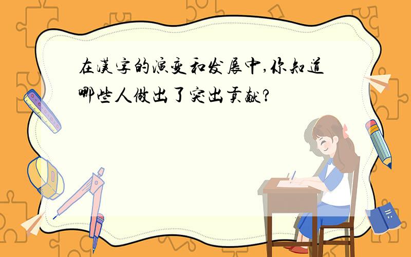 在汉字的演变和发展中,你知道哪些人做出了突出贡献?