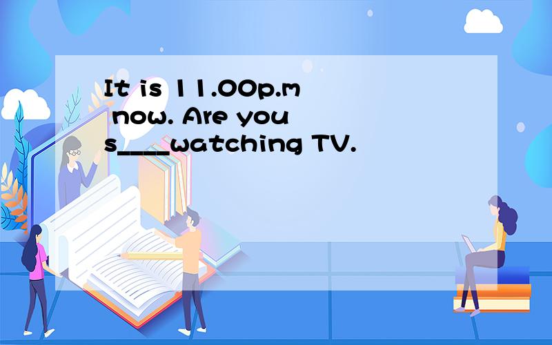 It is 11.00p.m now. Are you s____watching TV.