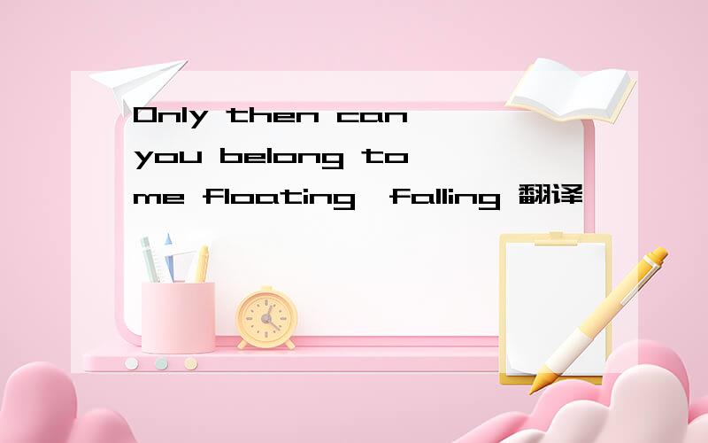 Only then can you belong to me floating,falling 翻译