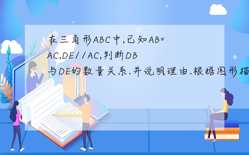 在三角形ABC中,已知AB=AC,DE//AC,判断DB与DE的数量关系.并说明理由.根据图形描述自己画图：三角形ABC中，AB=AC。点E在BC上，点D在BA上，DE//AC