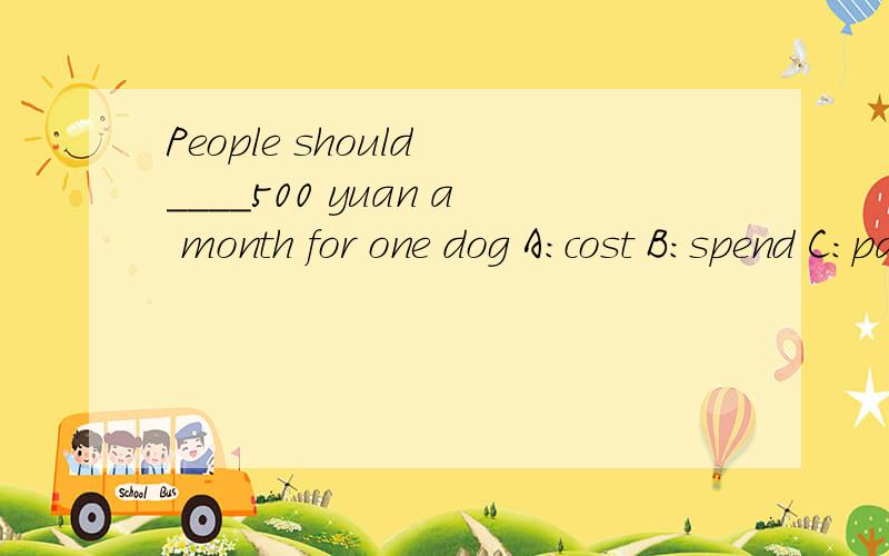 People should ____500 yuan a month for one dog A:cost B:spend C:pay D:take