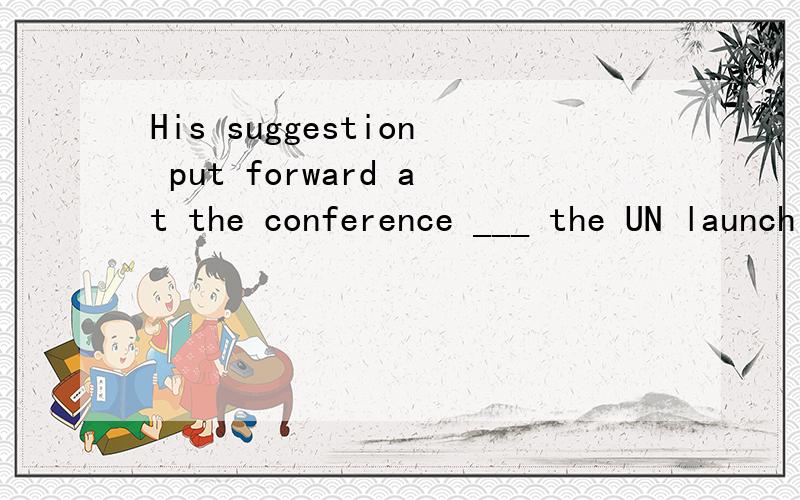 His suggestion put forward at the conference ___ the UN launch an educational program to teach people how to solve conflicts peacefully will be taken into consideration.A.that B.what C.which D.where选哪个?这句话怎么翻译?