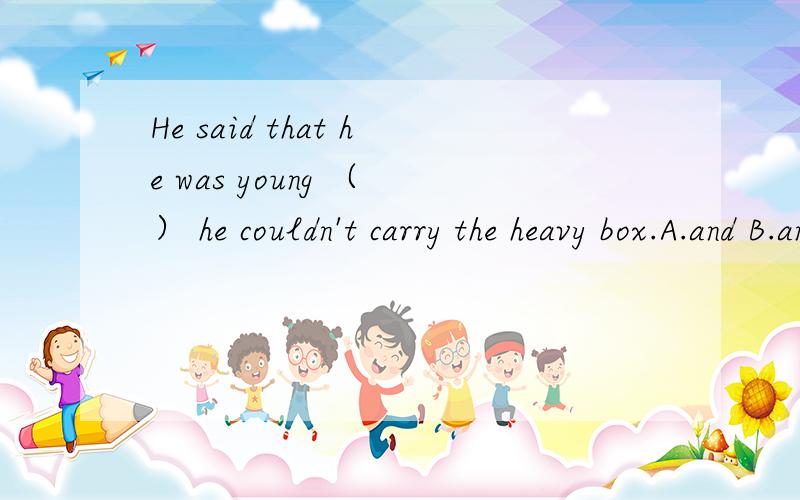 He said that he was young （ ） he couldn't carry the heavy box.A.and B.and that是不是应该选B呢,由and连接两个that宾语从句.