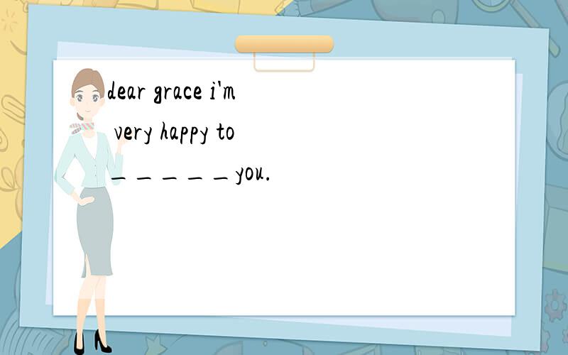 dear grace i'm very happy to_____you.
