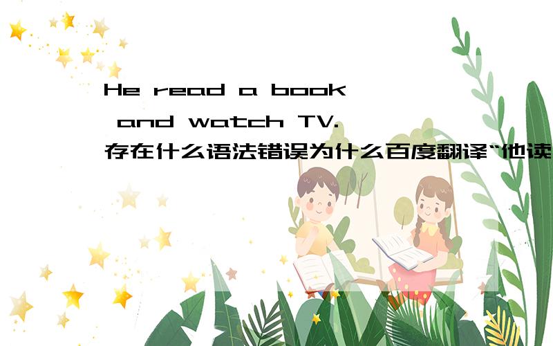 He read a book and watch TV.存在什么语法错误为什么百度翻译“他读书和看电视”就翻译成这样?谓语动词用法对吗