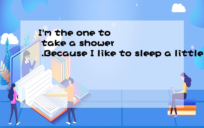 I'm the one to take a shower .Because I like to sleep a little ____in the morning.