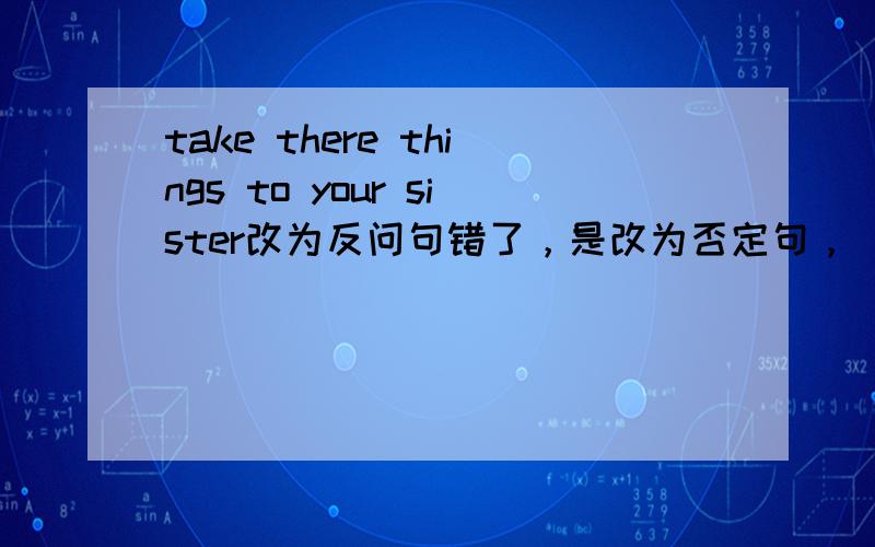 take there things to your sister改为反问句错了，是改为否定句，（ ）（ ）these things to me tomorror