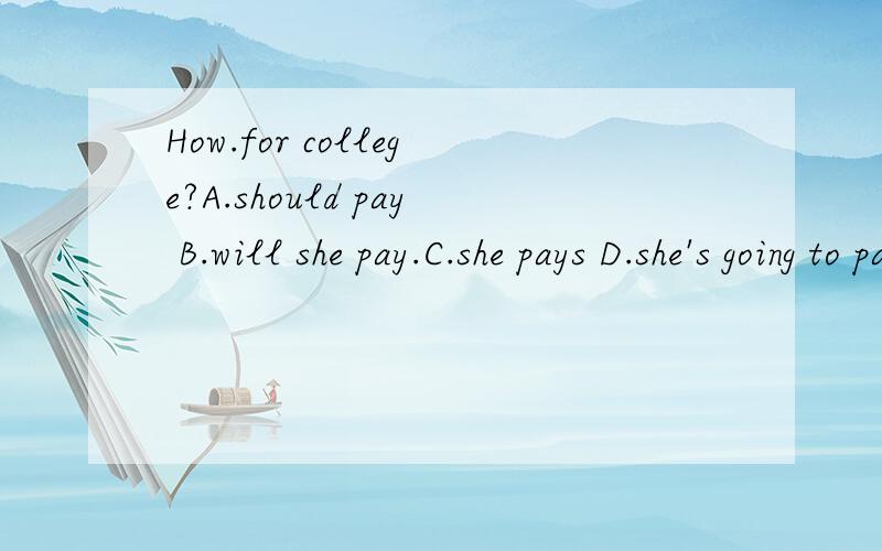 How.for college?A.should pay B.will she pay.C.she pays D.she's going to pay请帮我找出正确答案和原因