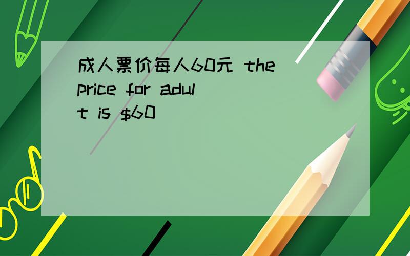 成人票价每人60元 the price for adult is $60_____