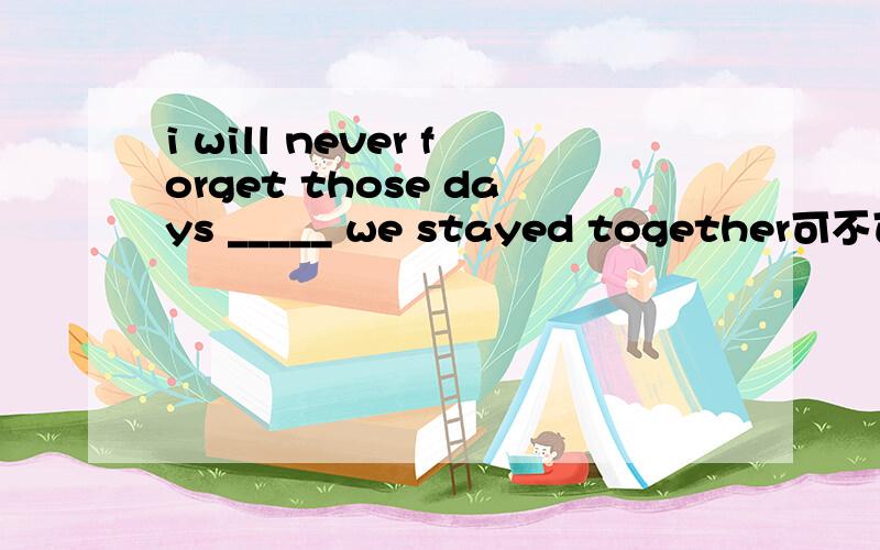 i will never forget those days _____ we stayed together可不可以是when?为什么?