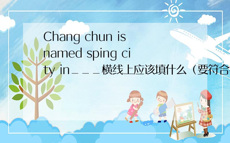 Chang chun is named sping city in___横线上应该填什么（要符合初三水平的）