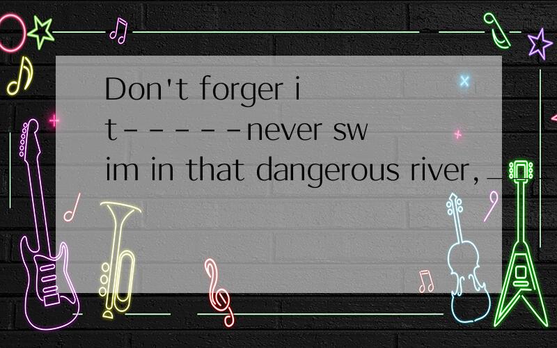 Don't forger it-----never swim in that dangerous river,_____you'll be lateA orB thenC andD so我感觉肯定不是A若是A，翻译一下  ：不要在危险的河中游泳，否则你会安全。这也太不合理了吧！