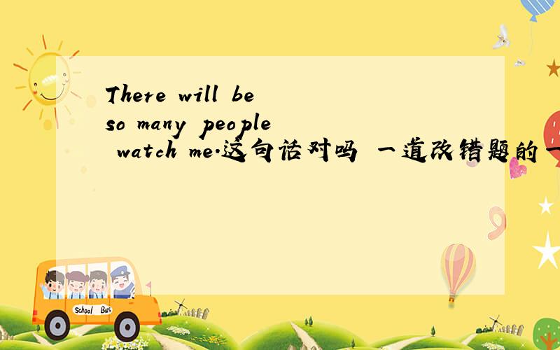 There will be so many people watch me.这句话对吗 一道改错题的一个句子