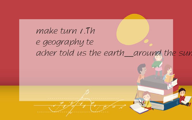 make turn 1.The geography teacher told us the earth__around the sun.2.I__to explain to themake turn1.The geography teacher told us the earth__around the sun.2.I__to explain to the tracher tomorrow ehy I was late.选词填空