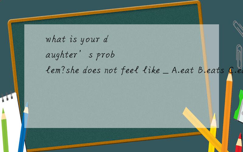 what is your daughter’s problem?she does not feel like＿A.eat B.eats C.eating D.to eat
