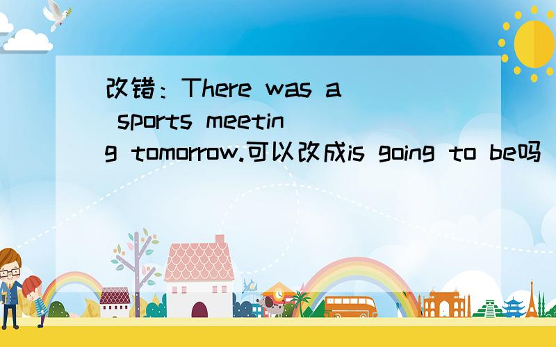 改错：There was a sports meeting tomorrow.可以改成is going to be吗