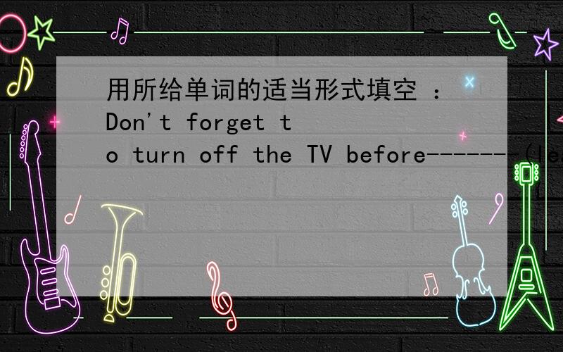 用所给单词的适当形式填空 ：Don't forget to turn off the TV before-------(leave) the house