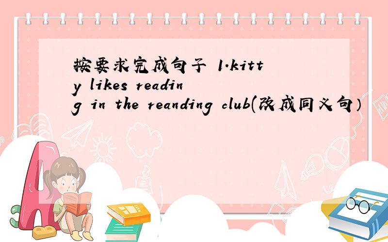 按要求完成句子 1.kitty likes reading in the reanding club(改成同义句）