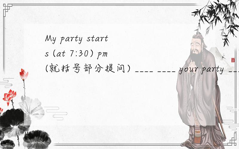 My party starts (at 7:30) pm(就括号部分提问) ____ ____ your party ____?= ____ ____ ____ your