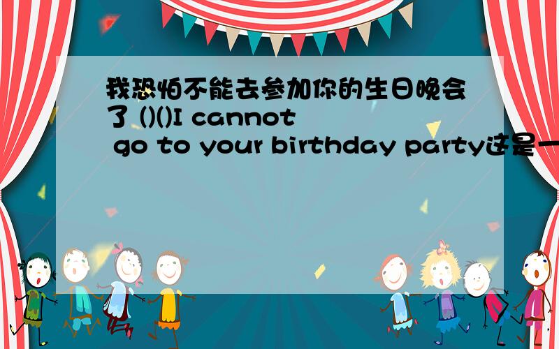 我恐怕不能去参加你的生日晚会了 ()()I cannot go to your birthday party这是一题汉译英,括号里可含缩写.