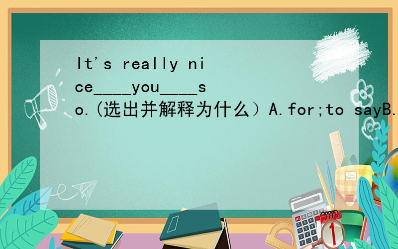 It's really nice____you____so.(选出并解释为什么）A.for;to sayB.for;sayingC.of;to sayD.of;say