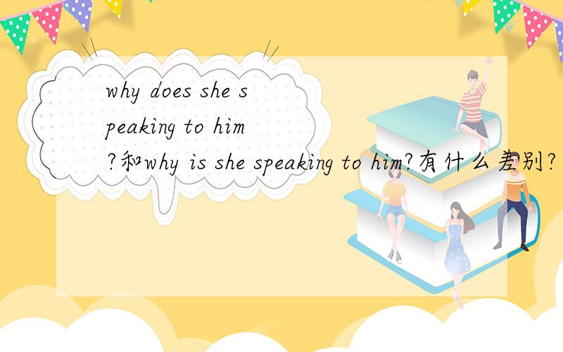 why does she speaking to him?和why is she speaking to him?有什么差别?
