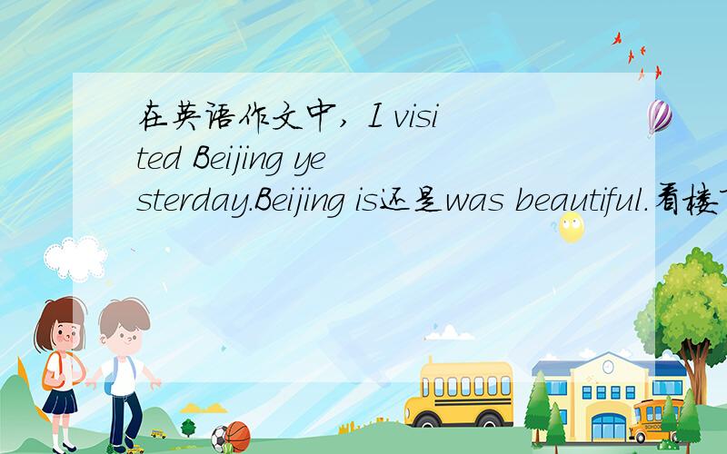 在英语作文中, I visited Beijing yesterday.Beijing is还是was beautiful.看楼下的回答, 真是越看越 confused  -  -.    根据你们的说法, 大概就应该用was把,不过昨天才发生的事, 难道隔一天北京就不漂亮了?