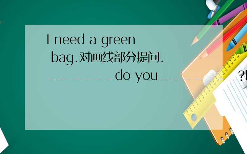 I need a green bag.对画线部分提问. ______do you_______?I need a green bag.对画线部分提问.______do you_______?谢谢了.注意画线部分是“a green bag”