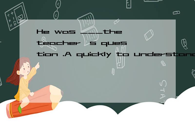He was ___the teacher's question .A quickly to understand B quick to understand 这里为什么用B 为什么不用副词呢、?