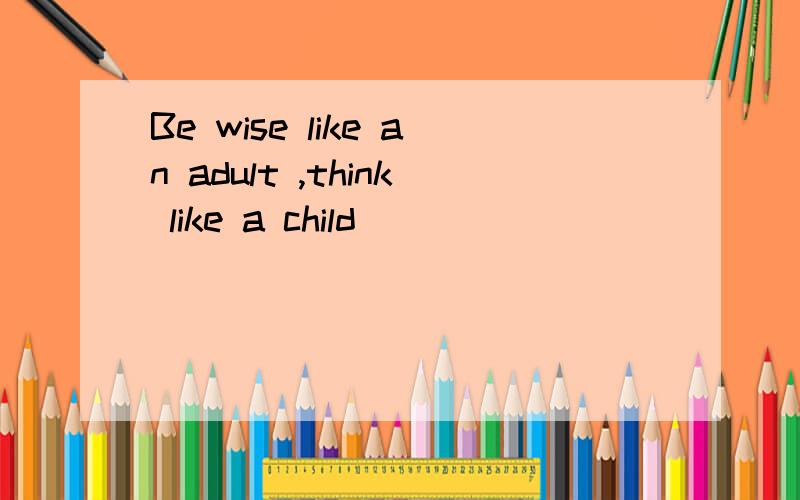 Be wise like an adult ,think like a child