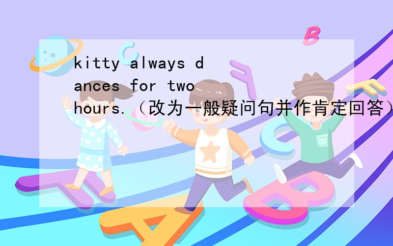 kitty always dances for two hours.（改为一般疑问句并作肯定回答）