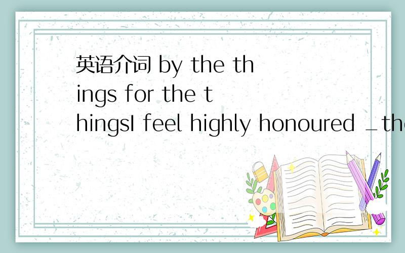 英语介词 by the things for the thingsI feel highly honoured _the things you say about me .空格填for 还是by,句子什么意思?谢谢.`