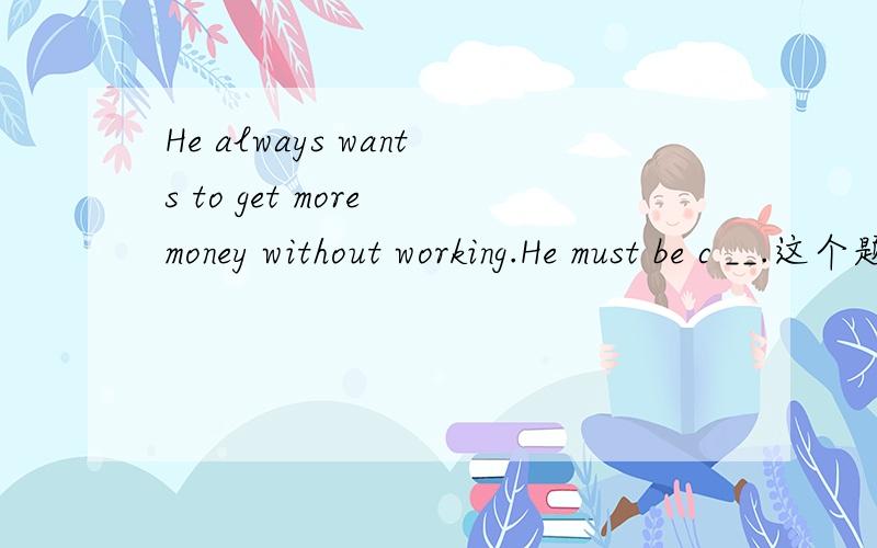 He always wants to get more money without working.He must be c __.这个题目根据首写字母填空怎样做?