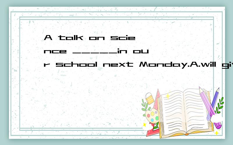 A talk on science _____in our school next Monday.A.will give B.will be given C.has given D.has been given
