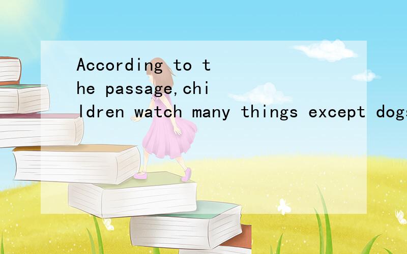 According to the passage,children watch many things except dogs.的英语翻译
