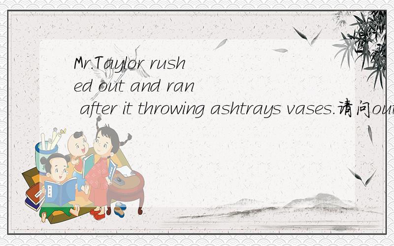 Mr.Taylor rushed out and ran after it throwing ashtrays vases.请问out在rush后面是什么词性,是介词还是副词,还是其它,在ran after后面有一个it，这个it 在这里表示什么，