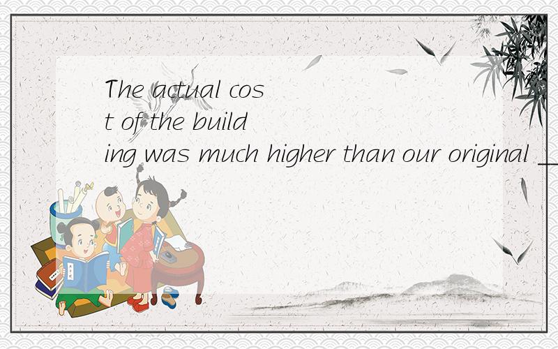 The actual cost of the building was much higher than our original _____.哪个正确The actual cost of the building was much higher than our original _____.a consideration b.judgment c.estimate d.plan