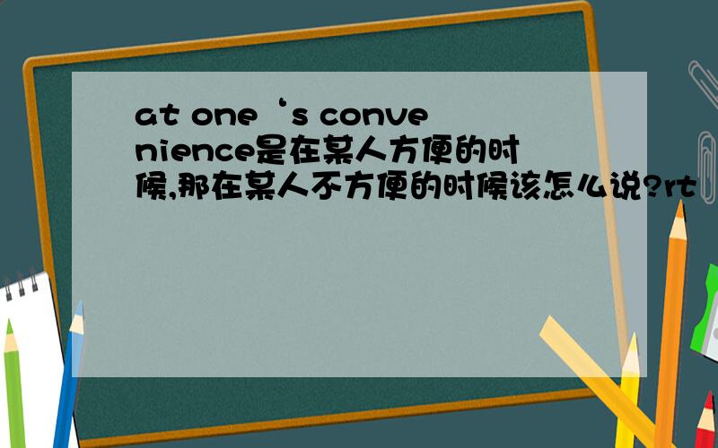 at one‘s convenience是在某人方便的时候,那在某人不方便的时候该怎么说?rt