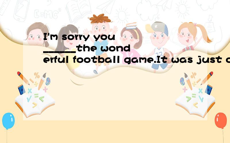 I'm sorry you ______the wonderful football game.It was just over.A have not B have missed C are missing D will lose