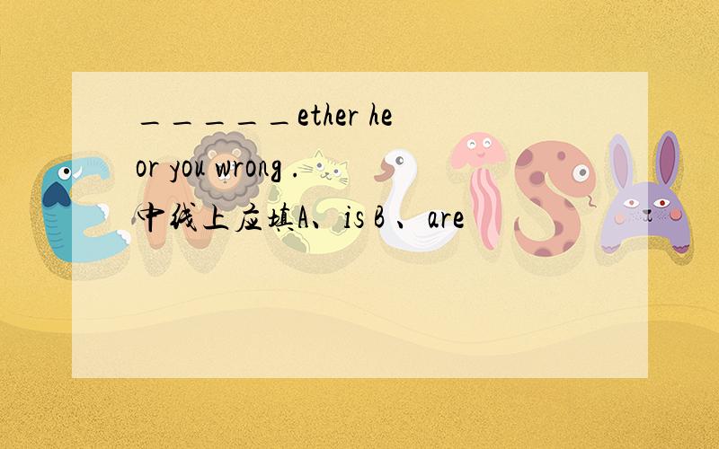 _____ether he or you wrong .中线上应填A、is B 、are