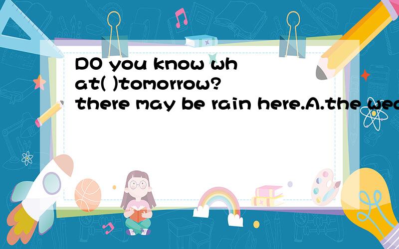 DO you know what( )tomorrow?there may be rain here.A.the weather will be like B.will the weather be likeC.would the weather be like D.the weather would be like选哪个?能把每个选项分析一下吗?