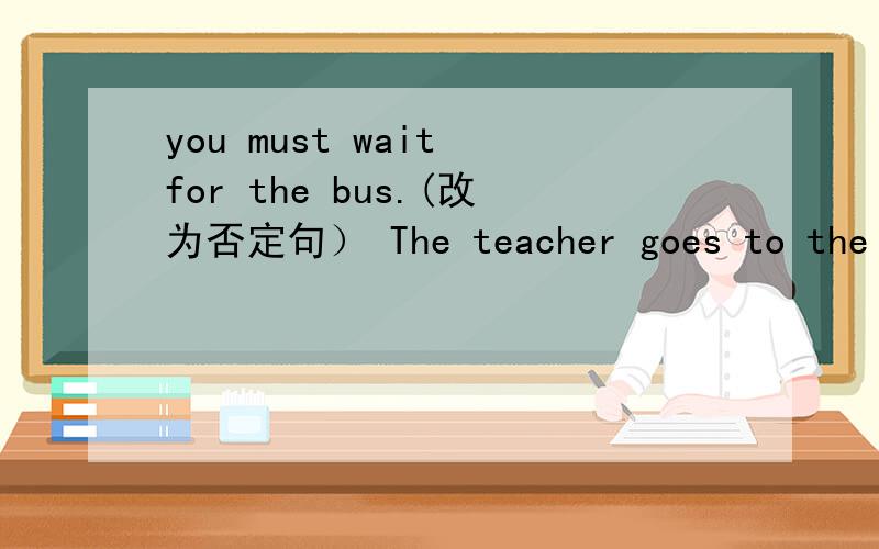 you must wait for the bus.(改为否定句） The teacher goes to the shop by bus.(特殊疑问句）
