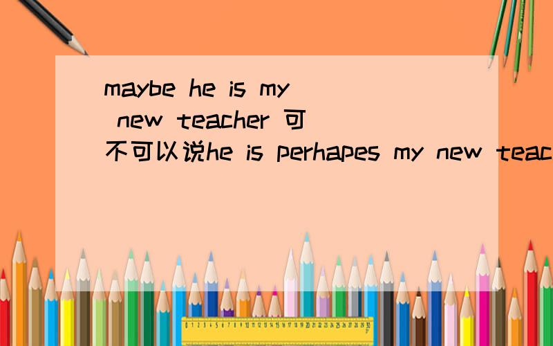 maybe he is my new teacher 可不可以说he is perhapes my new teacher