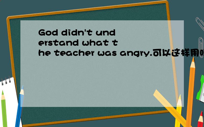 God didn't understand what the teacher was angry.可以这样用吗?